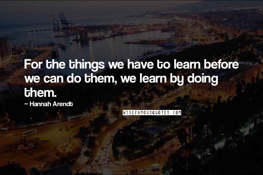 Hannah Arendt Quotes: For the things we have to learn before we can do them, we learn by doing them.