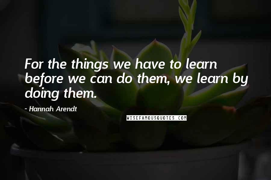 Hannah Arendt Quotes: For the things we have to learn before we can do them, we learn by doing them.