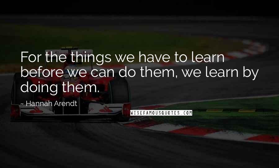 Hannah Arendt Quotes: For the things we have to learn before we can do them, we learn by doing them.