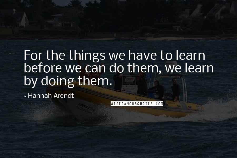 Hannah Arendt Quotes: For the things we have to learn before we can do them, we learn by doing them.