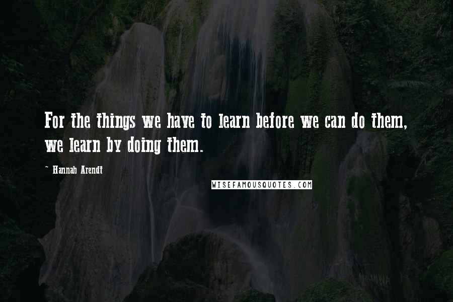Hannah Arendt Quotes: For the things we have to learn before we can do them, we learn by doing them.