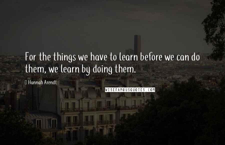 Hannah Arendt Quotes: For the things we have to learn before we can do them, we learn by doing them.