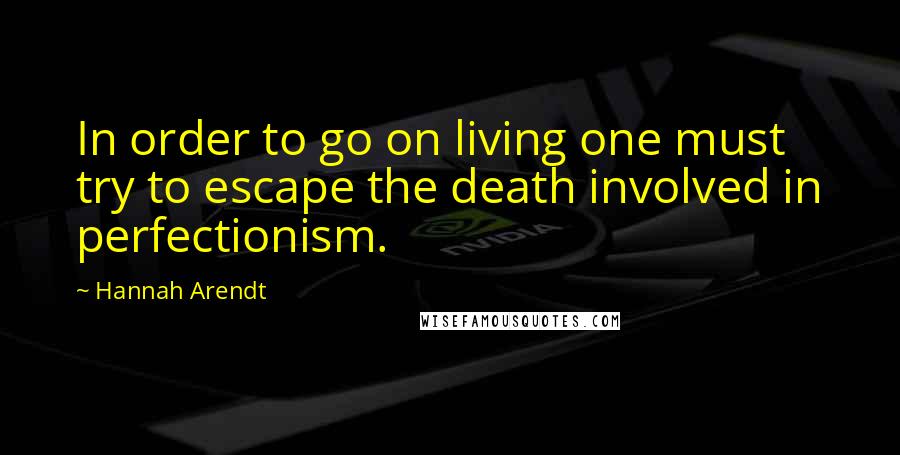 Hannah Arendt Quotes: In order to go on living one must try to escape the death involved in perfectionism.