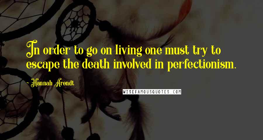 Hannah Arendt Quotes: In order to go on living one must try to escape the death involved in perfectionism.