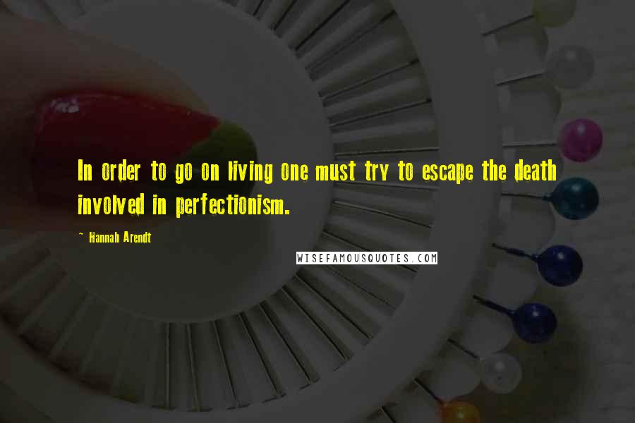 Hannah Arendt Quotes: In order to go on living one must try to escape the death involved in perfectionism.