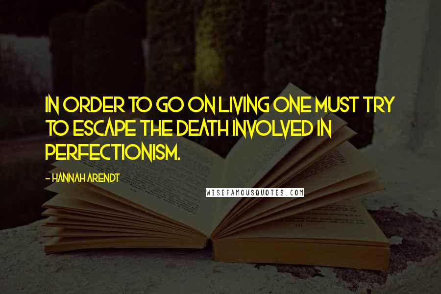 Hannah Arendt Quotes: In order to go on living one must try to escape the death involved in perfectionism.