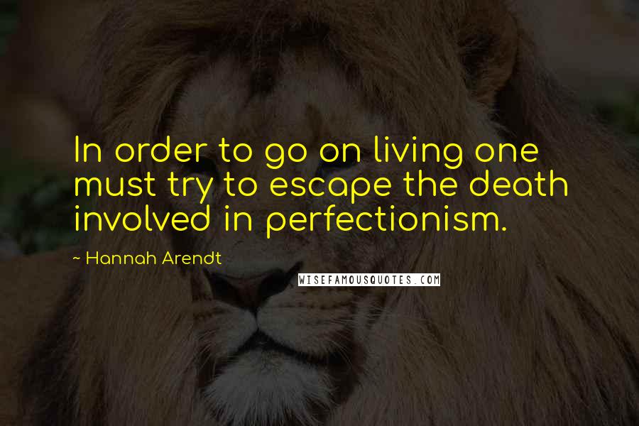 Hannah Arendt Quotes: In order to go on living one must try to escape the death involved in perfectionism.