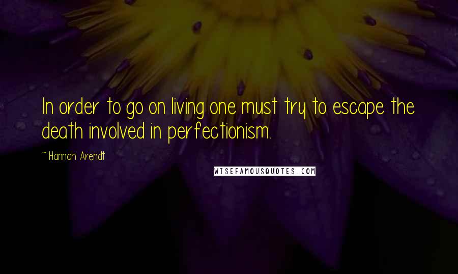 Hannah Arendt Quotes: In order to go on living one must try to escape the death involved in perfectionism.