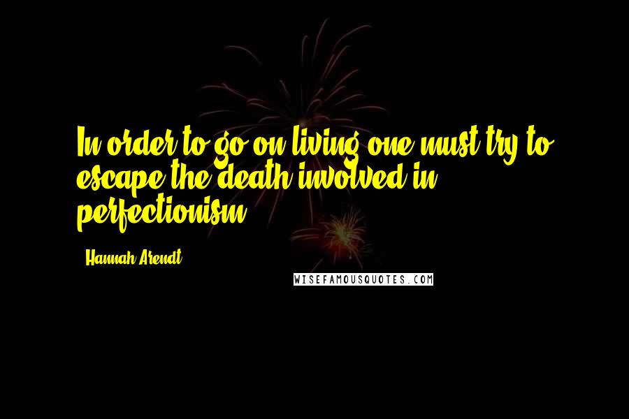 Hannah Arendt Quotes: In order to go on living one must try to escape the death involved in perfectionism.