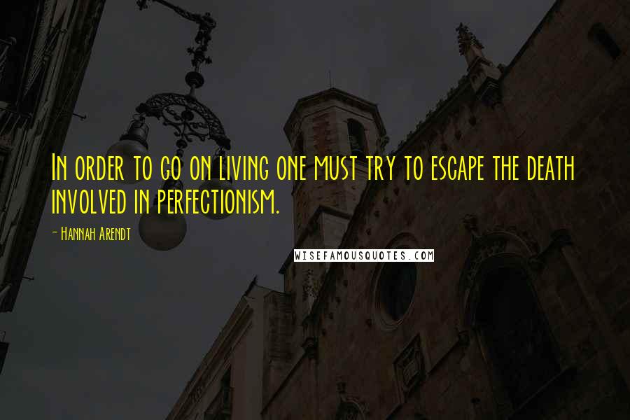 Hannah Arendt Quotes: In order to go on living one must try to escape the death involved in perfectionism.