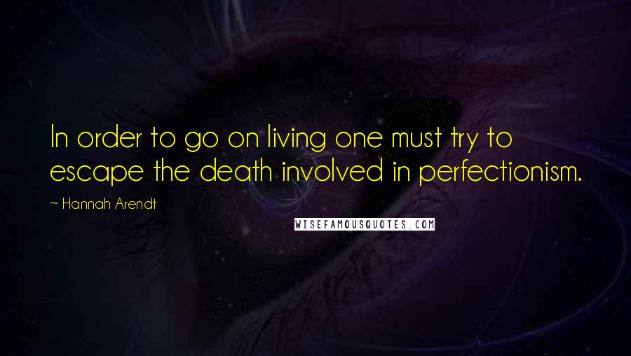 Hannah Arendt Quotes: In order to go on living one must try to escape the death involved in perfectionism.