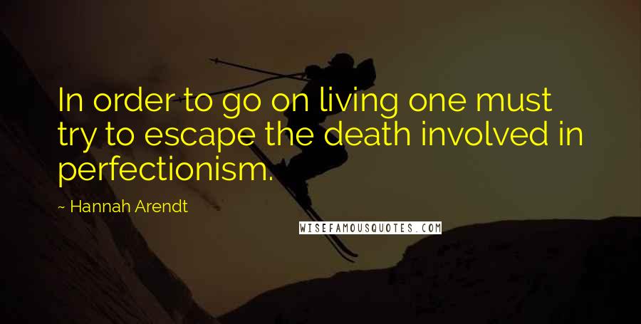 Hannah Arendt Quotes: In order to go on living one must try to escape the death involved in perfectionism.