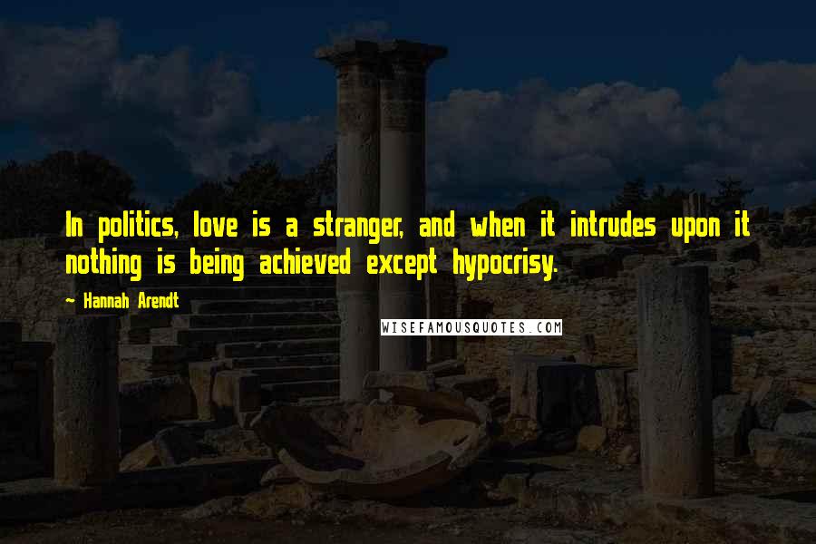 Hannah Arendt Quotes: In politics, love is a stranger, and when it intrudes upon it nothing is being achieved except hypocrisy.