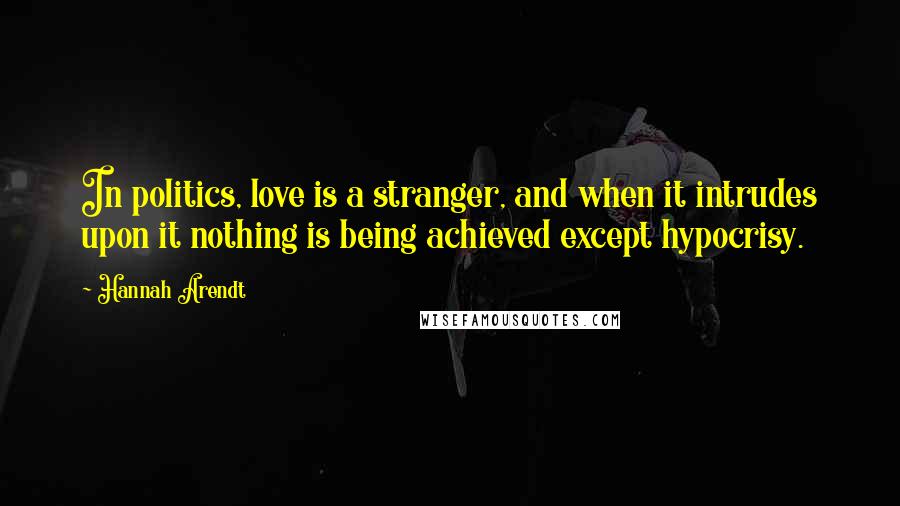 Hannah Arendt Quotes: In politics, love is a stranger, and when it intrudes upon it nothing is being achieved except hypocrisy.