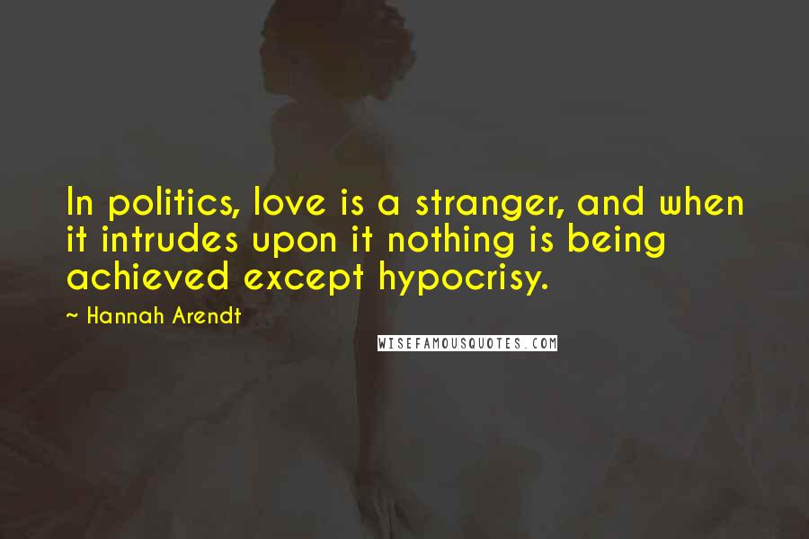 Hannah Arendt Quotes: In politics, love is a stranger, and when it intrudes upon it nothing is being achieved except hypocrisy.