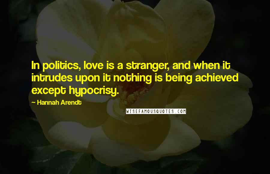 Hannah Arendt Quotes: In politics, love is a stranger, and when it intrudes upon it nothing is being achieved except hypocrisy.