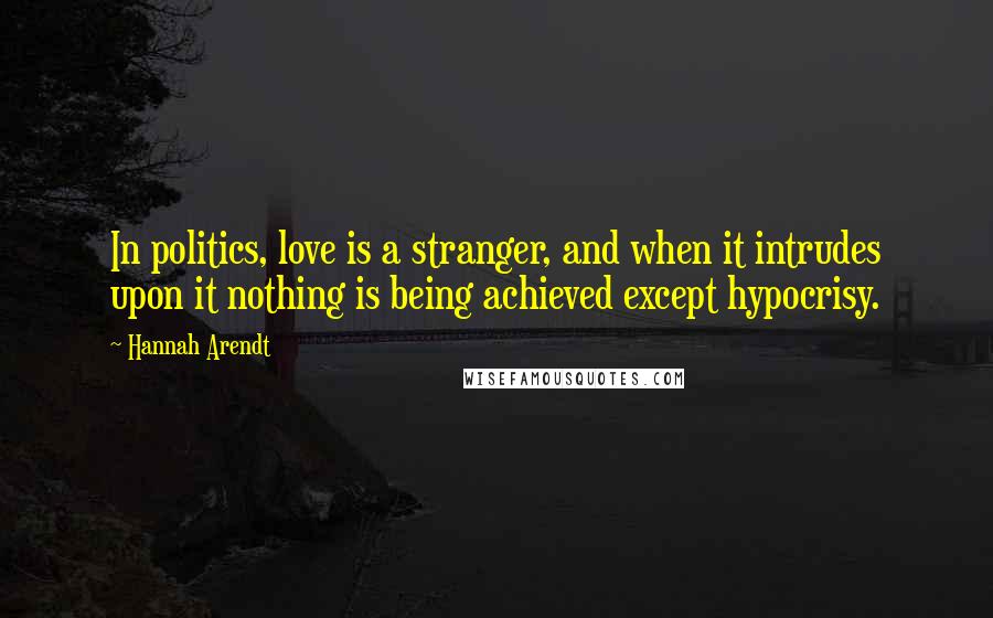 Hannah Arendt Quotes: In politics, love is a stranger, and when it intrudes upon it nothing is being achieved except hypocrisy.