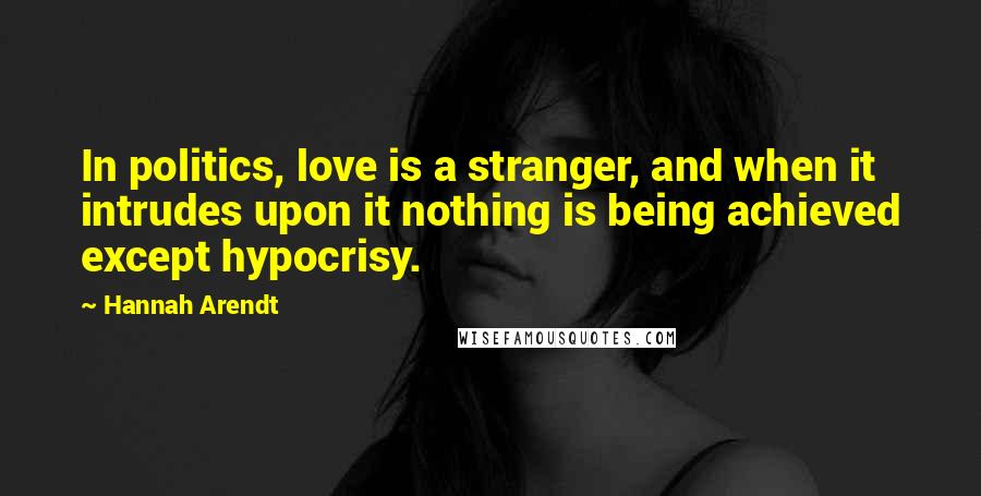 Hannah Arendt Quotes: In politics, love is a stranger, and when it intrudes upon it nothing is being achieved except hypocrisy.