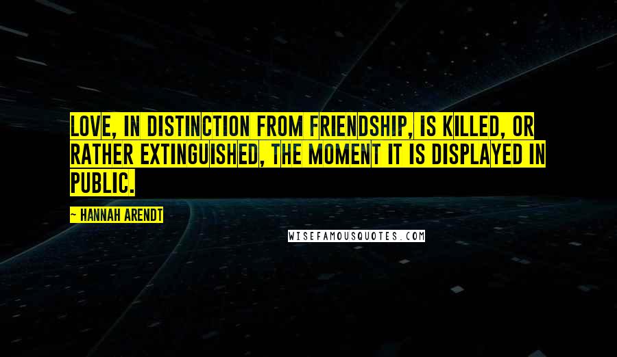 Hannah Arendt Quotes: Love, in distinction from friendship, is killed, or rather extinguished, the moment it is displayed in public.