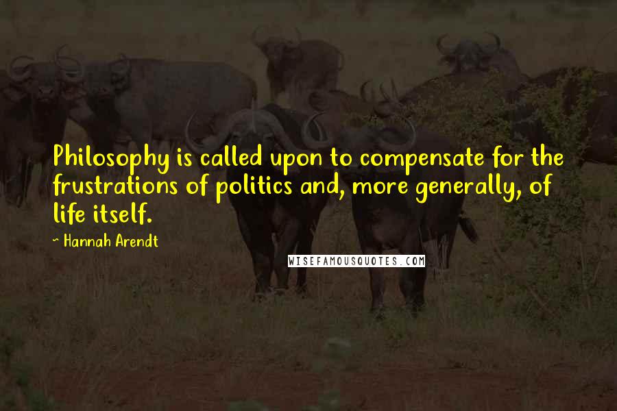 Hannah Arendt Quotes: Philosophy is called upon to compensate for the frustrations of politics and, more generally, of life itself.