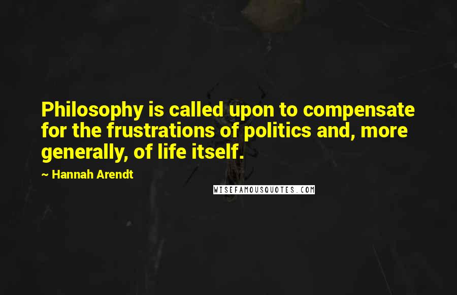 Hannah Arendt Quotes: Philosophy is called upon to compensate for the frustrations of politics and, more generally, of life itself.