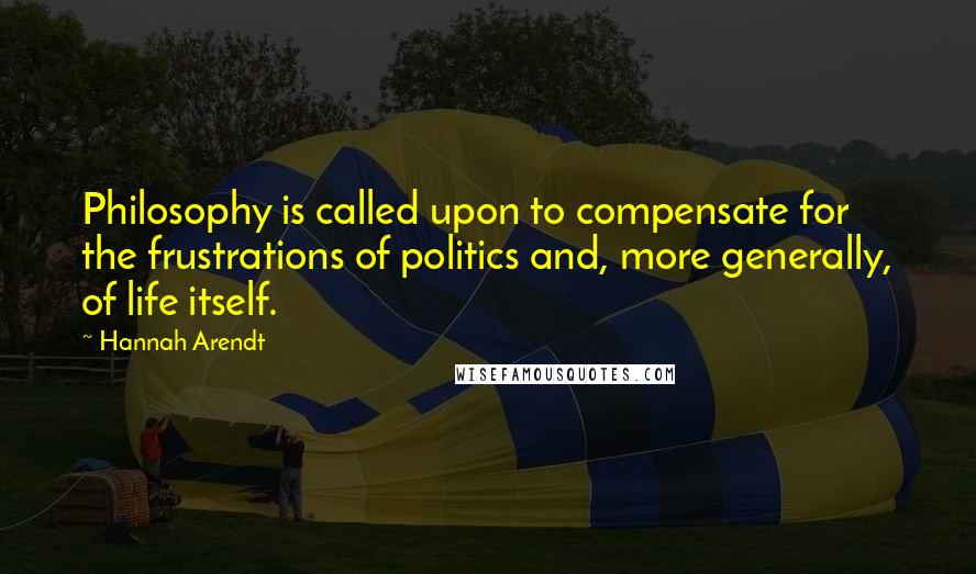 Hannah Arendt Quotes: Philosophy is called upon to compensate for the frustrations of politics and, more generally, of life itself.
