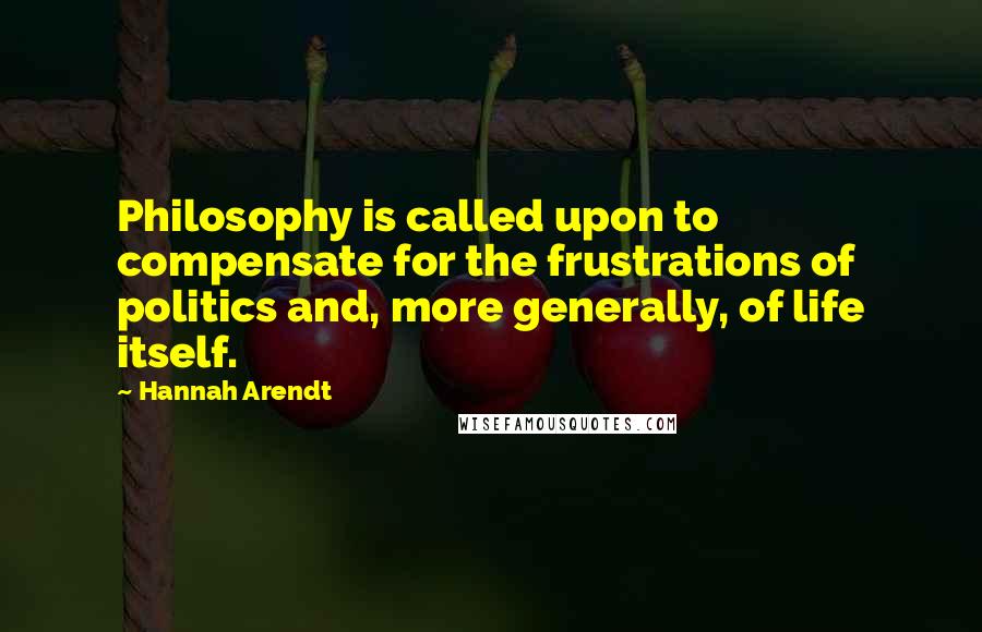 Hannah Arendt Quotes: Philosophy is called upon to compensate for the frustrations of politics and, more generally, of life itself.