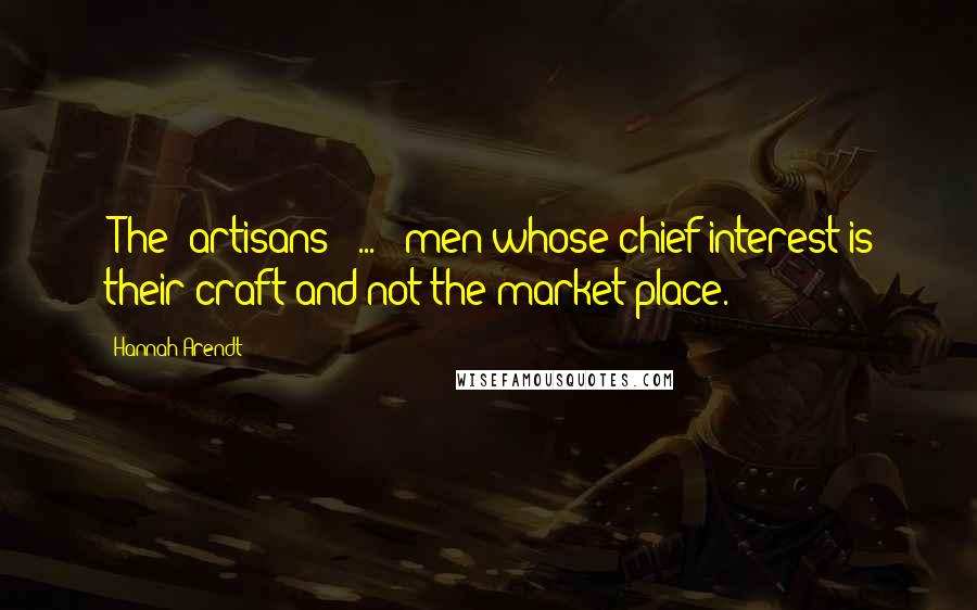 Hannah Arendt Quotes: [The] artisans [ ... ] men whose chief interest is their craft and not the market place.