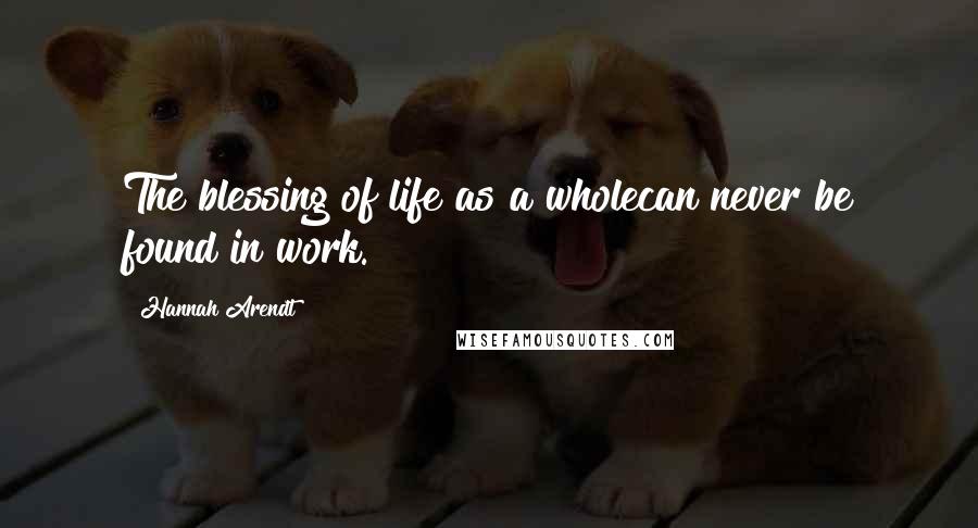 Hannah Arendt Quotes: The blessing of life as a wholecan never be found in work.