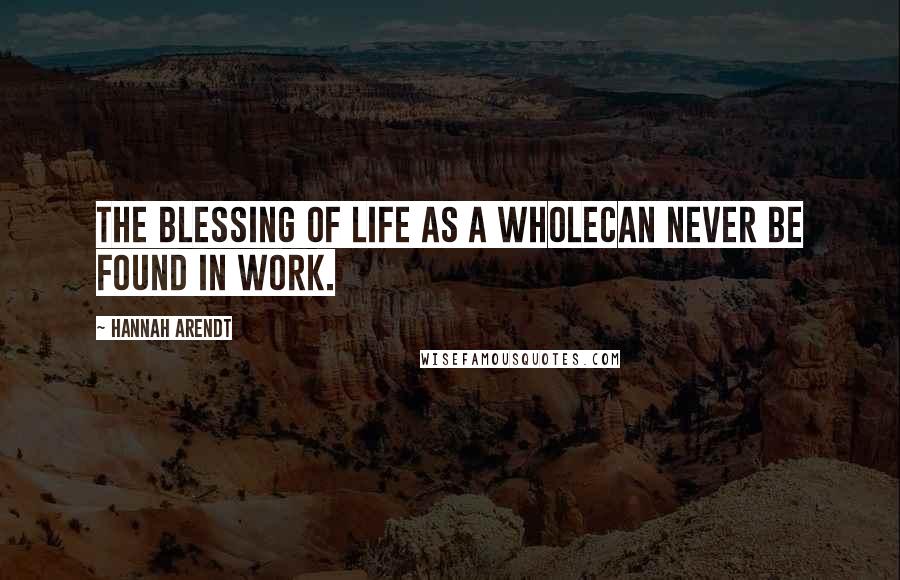 Hannah Arendt Quotes: The blessing of life as a wholecan never be found in work.