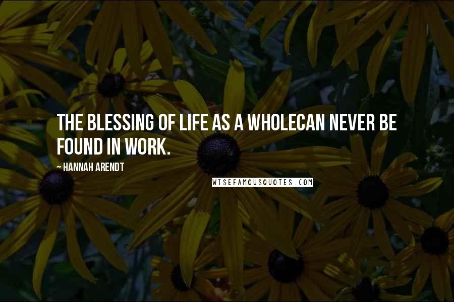 Hannah Arendt Quotes: The blessing of life as a wholecan never be found in work.