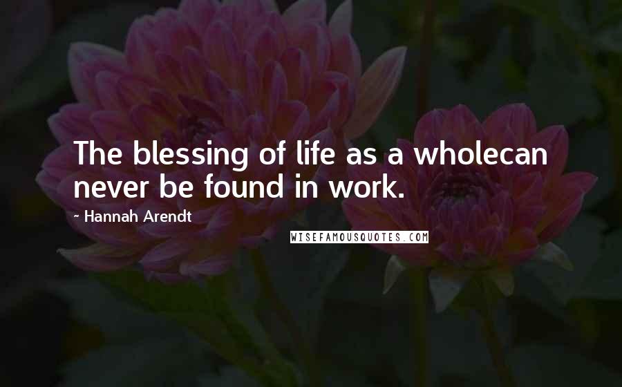 Hannah Arendt Quotes: The blessing of life as a wholecan never be found in work.