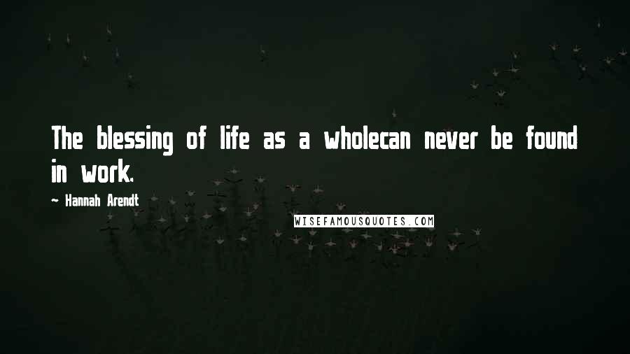 Hannah Arendt Quotes: The blessing of life as a wholecan never be found in work.