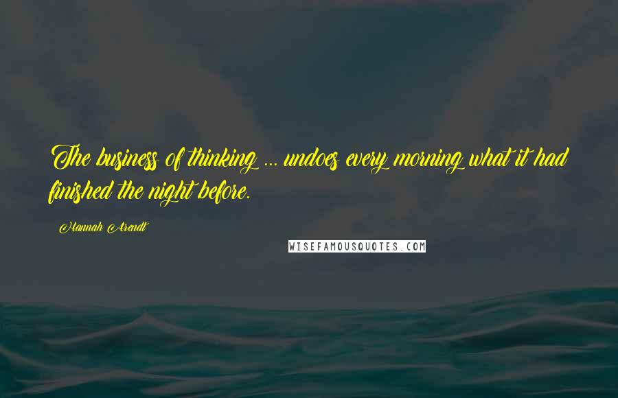 Hannah Arendt Quotes: The business of thinking ... undoes every morning what it had finished the night before.