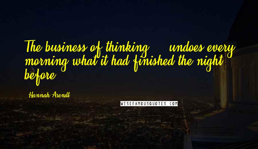 Hannah Arendt Quotes: The business of thinking ... undoes every morning what it had finished the night before.