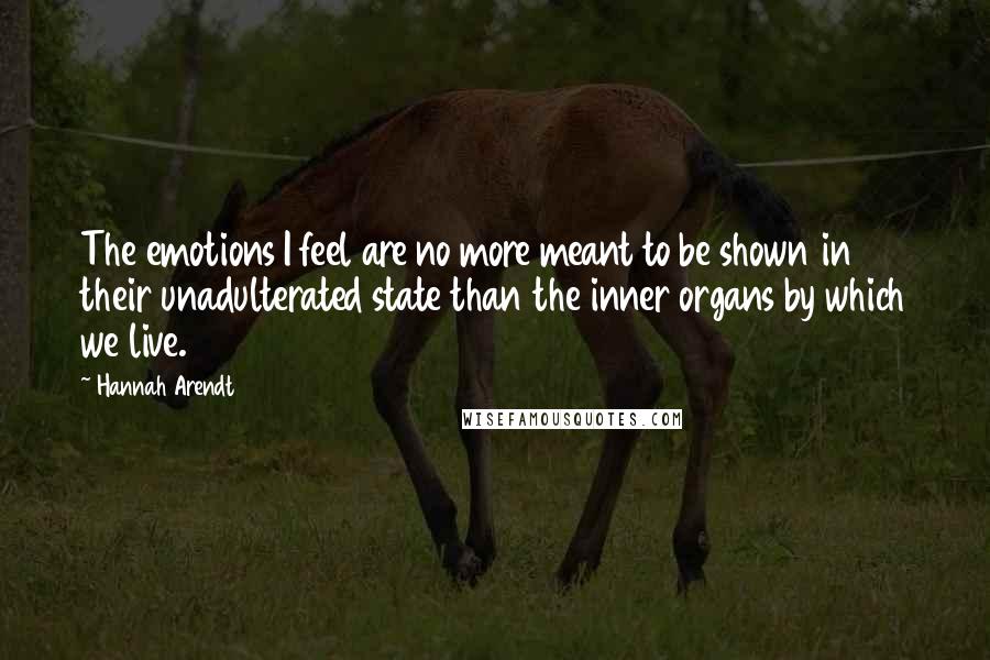 Hannah Arendt Quotes: The emotions I feel are no more meant to be shown in their unadulterated state than the inner organs by which we live.