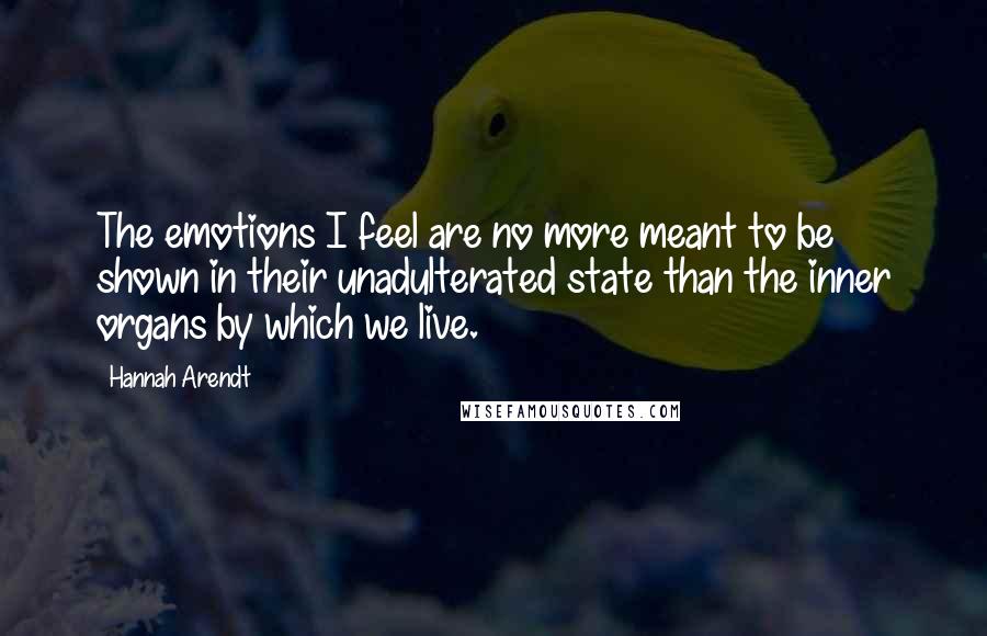 Hannah Arendt Quotes: The emotions I feel are no more meant to be shown in their unadulterated state than the inner organs by which we live.
