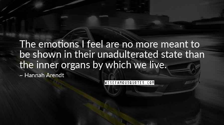 Hannah Arendt Quotes: The emotions I feel are no more meant to be shown in their unadulterated state than the inner organs by which we live.