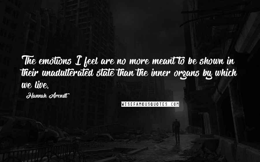 Hannah Arendt Quotes: The emotions I feel are no more meant to be shown in their unadulterated state than the inner organs by which we live.