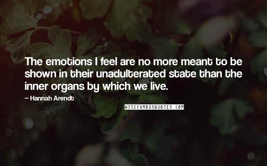 Hannah Arendt Quotes: The emotions I feel are no more meant to be shown in their unadulterated state than the inner organs by which we live.