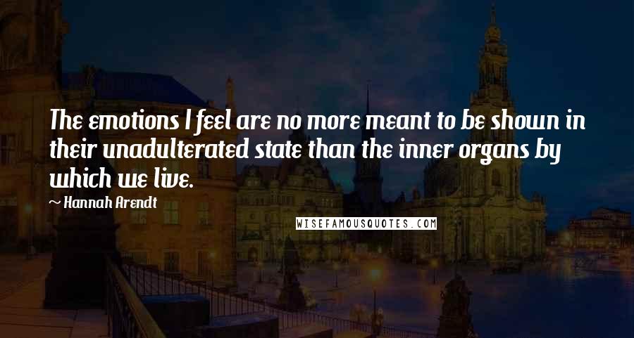 Hannah Arendt Quotes: The emotions I feel are no more meant to be shown in their unadulterated state than the inner organs by which we live.