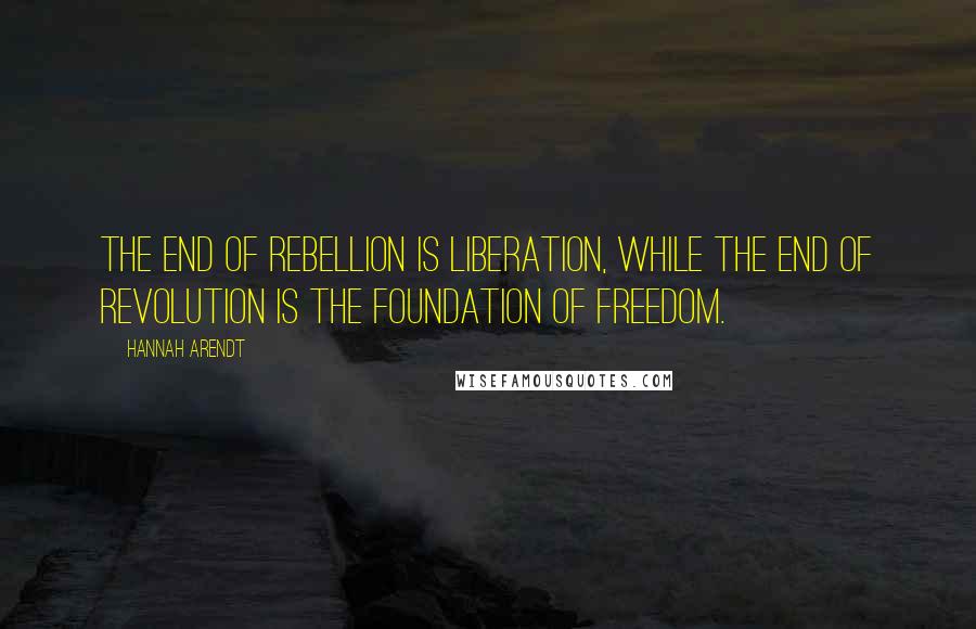 Hannah Arendt Quotes: The end of rebellion is liberation, while the end of revolution is the foundation of freedom.