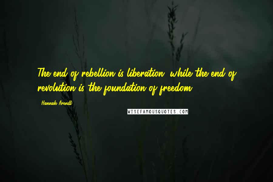 Hannah Arendt Quotes: The end of rebellion is liberation, while the end of revolution is the foundation of freedom.