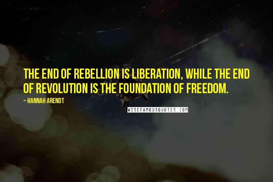 Hannah Arendt Quotes: The end of rebellion is liberation, while the end of revolution is the foundation of freedom.