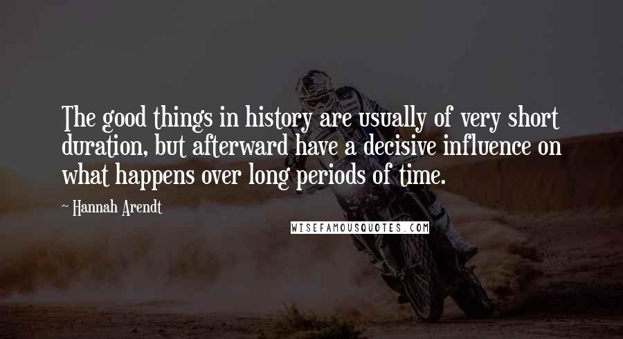 Hannah Arendt Quotes: The good things in history are usually of very short duration, but afterward have a decisive influence on what happens over long periods of time.