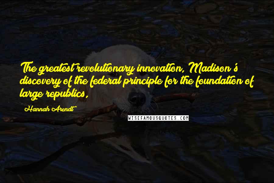 Hannah Arendt Quotes: The greatest revolutionary innovation, Madison's discovery of the federal principle for the foundation of large republics,