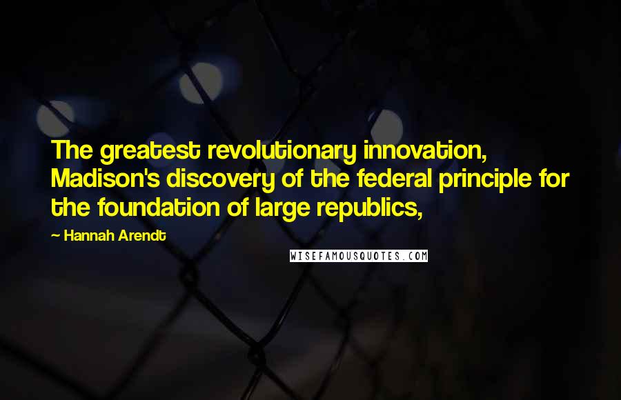 Hannah Arendt Quotes: The greatest revolutionary innovation, Madison's discovery of the federal principle for the foundation of large republics,