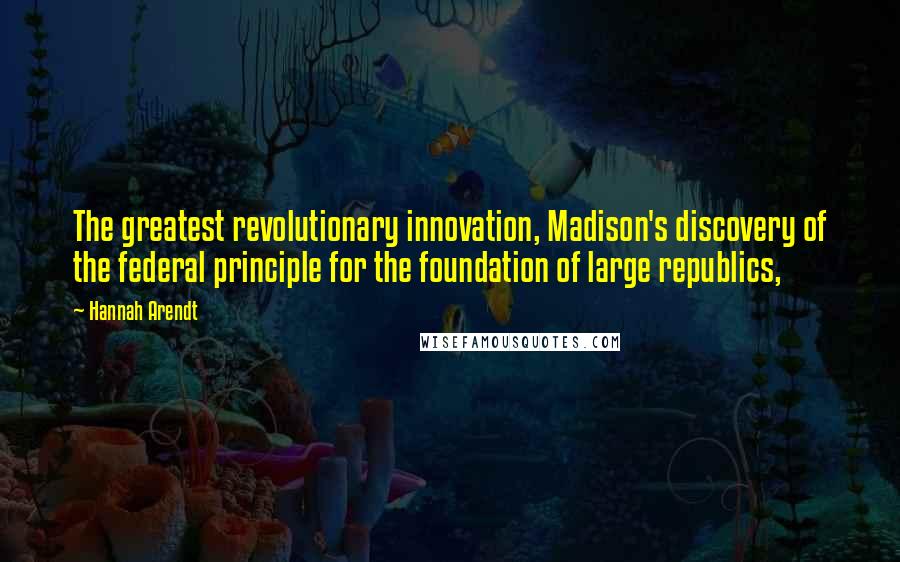 Hannah Arendt Quotes: The greatest revolutionary innovation, Madison's discovery of the federal principle for the foundation of large republics,