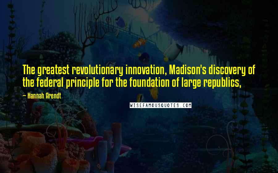 Hannah Arendt Quotes: The greatest revolutionary innovation, Madison's discovery of the federal principle for the foundation of large republics,