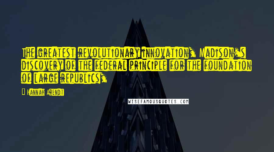 Hannah Arendt Quotes: The greatest revolutionary innovation, Madison's discovery of the federal principle for the foundation of large republics,